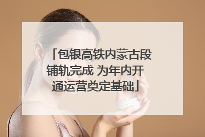 包银高铁内蒙古段铺轨完成 为年内开通运营奠定基础