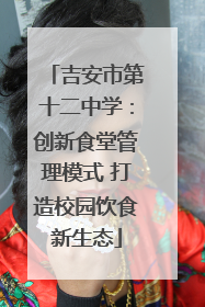吉安市第十二中学：创新食堂管理模式 打造校园饮食新生态