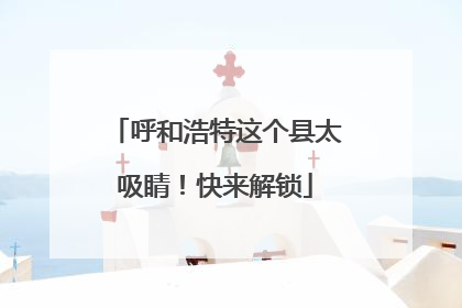 呼和浩特这个县太吸睛！快来解锁