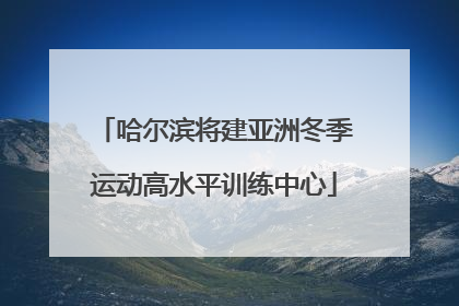 哈尔滨将建亚洲冬季运动高水平训练中心