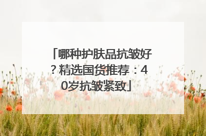 哪种护肤品抗皱好？精选国货推荐：40岁抗皱紧致