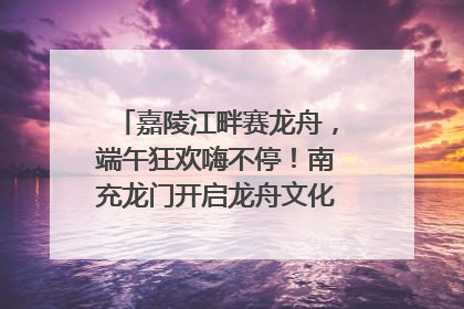 嘉陵江畔赛龙舟，端午狂欢嗨不停！南充龙门开启龙舟文化盛宴｜镜观四川