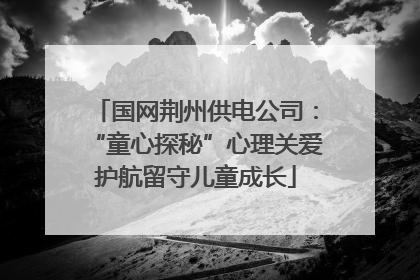 国网荆州供电公司：“童心探秘”心理关爱护航留守儿童成长