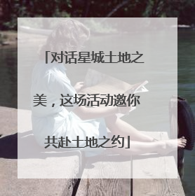 对话星城土地之美，这场活动邀你共赴土地之约