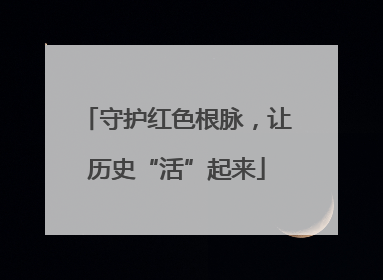 守护红色根脉，让历史“活”起来