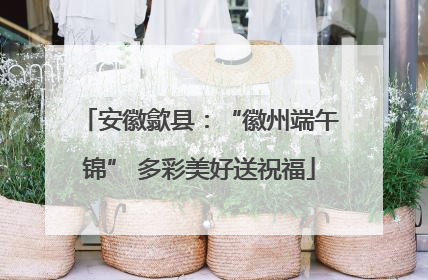 安徽歙县：“徽州端午锦” 多彩美好送祝福