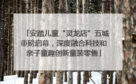 安踏儿童“灵龙店”五城重磅启幕，深度融合科技和亲子童趣创新童装零售