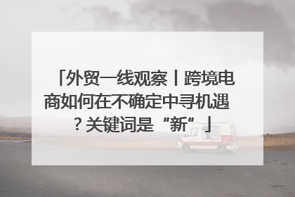 外贸一线观察丨跨境电商如何在不确定中寻机遇？关键词是“新”