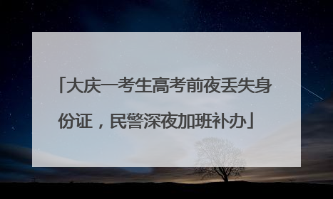 大庆一考生高考前夜丢失身份证，民警深夜加班补办