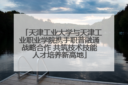天津工业大学与天津工业职业学院携手职普融通战略合作 共筑技术技能人才培养新高地