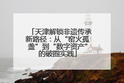 天津解锁非遗传承新路径：从“窑火孤盏”到“数字资产”的破圈实践