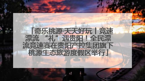 奇乐桃源·天天好玩丨竞速漂流 “礼”遇贵阳！全民漂流竞速赛在贵阳产控集团旗下桃源生态旅游度假区举行