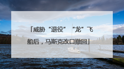 威胁“退役”“龙”飞船后，马斯克改口撤回