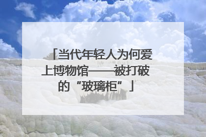 当代年轻人为何爱上博物馆——被打破的“玻璃柜”