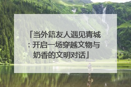 当外籍友人遇见青城：开启一场穿越文物与奶香的文明对话