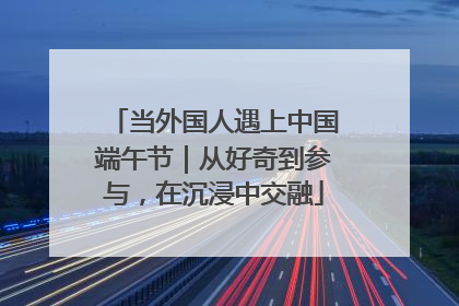当外国人遇上中国端午节｜从好奇到参与，在沉浸中交融