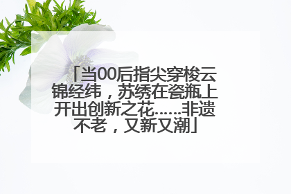 当00后指尖穿梭云锦经纬，苏绣在瓷瓶上开出创新之花……非遗不老，又新又潮