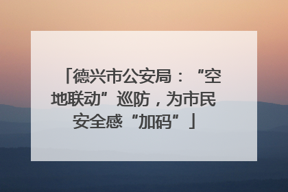 德兴市公安局：“空地联动”巡防，为市民安全感“加码”