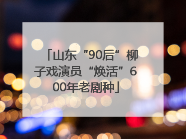 山东“90后”柳子戏演员“焕活”600年老剧种
