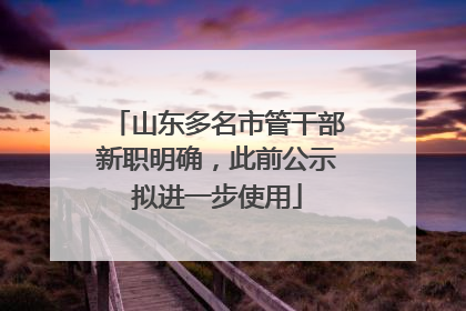 山东多名市管干部新职明确，此前公示拟进一步使用