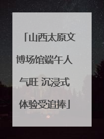 山西太原文博场馆端午人气旺 沉浸式体验受追捧