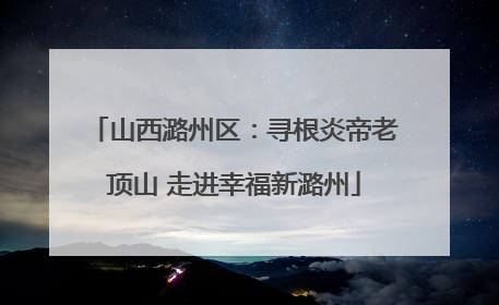 山西潞州区：寻根炎帝老顶山 走进幸福新潞州