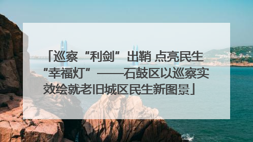 巡察“利剑”出鞘 点亮民生“幸福灯”——石鼓区以巡察实效绘就老旧城区民生新图景