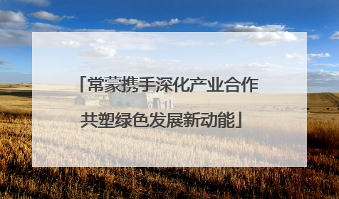 常蒙携手深化产业合作 共塑绿色发展新动能