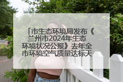 市生态环境局发布《兰州市2024年生态环境状况公报》去年全市环境空气质量达标天数301天