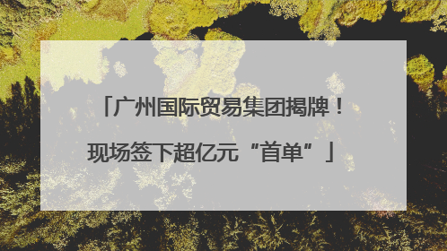 广州国际贸易集团揭牌！现场签下超亿元“首单”