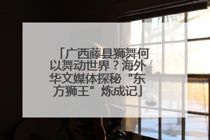 广西藤县狮舞何以舞动世界？海外华文媒体探秘“东方狮王”炼成记