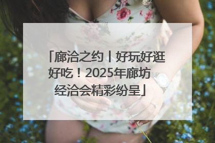 廊洽之约丨好玩好逛好吃！2025年廊坊经洽会精彩纷呈