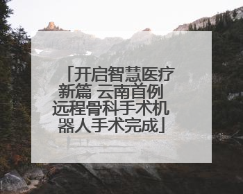 开启智慧医疗新篇 云南首例远程骨科手术机器人手术完成