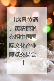 房县黄酒、黄精惊艳亮相中国国际文化产业博览交易会