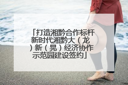 打造湘黔合作标杆 新时代湘黔大（龙）新（晃）经济协作示范园建设签约