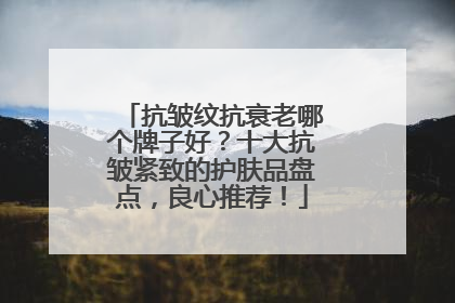抗皱纹抗衰老哪个牌子好？十大抗皱紧致的护肤品盘点，良心推荐！