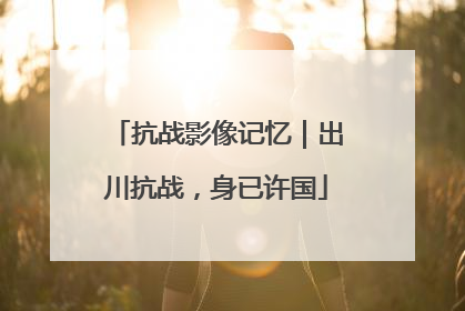 抗战影像记忆｜出川抗战，身已许国