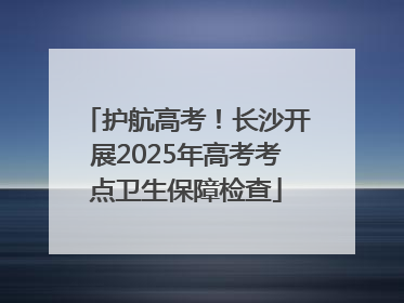 护航高考！长沙开展2025年高考考点卫生保障检查
