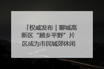 权威发布｜聊城高新区“顾乡平野”片区成为市民城郊休闲全新目的地