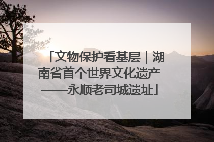 文物保护看基层｜湖南省首个世界文化遗产——永顺老司城遗址