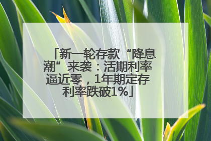 新一轮存款“降息潮”来袭：活期利率逼近零，1年期定存利率跌破1%