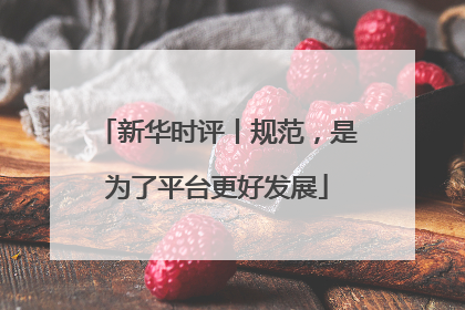 新华时评丨规范，是为了平台更好发展