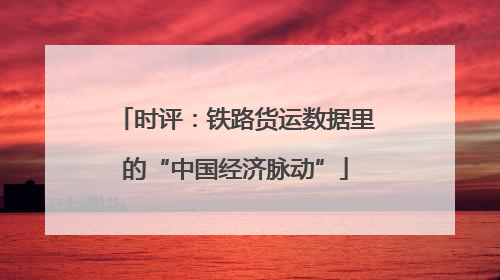 时评：铁路货运数据里的“中国经济脉动”