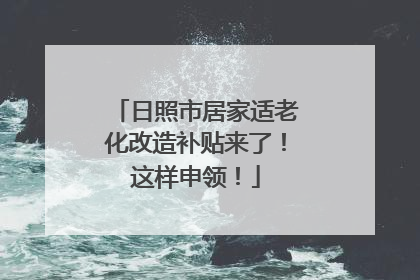日照市居家适老化改造补贴来了！这样申领！