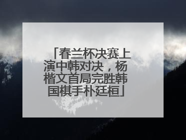 春兰杯决赛上演中韩对决，杨楷文首局完胜韩国棋手朴廷桓