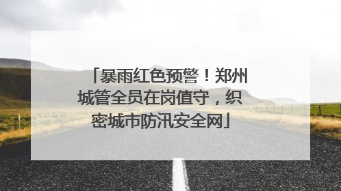 暴雨红色预警！郑州城管全员在岗值守，织密城市防汛安全网
