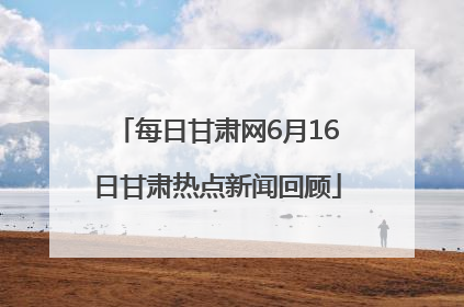 每日甘肃网6月16日甘肃热点新闻回顾