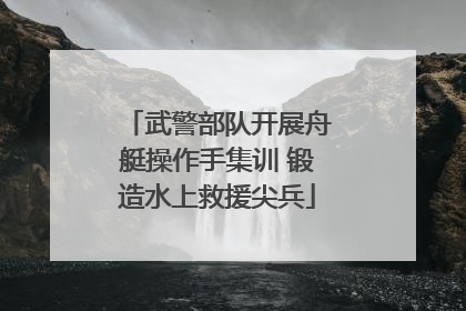 武警部队开展舟艇操作手集训 锻造水上救援尖兵