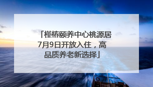 槿椿颐养中心桃源居7月9日开放入住，高品质养老新选择
