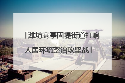 潍坊寒亭固堤街道打响人居环境整治攻坚战